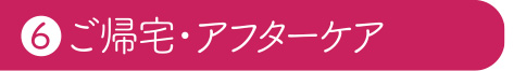 ⑥ご帰宅・アフターケア